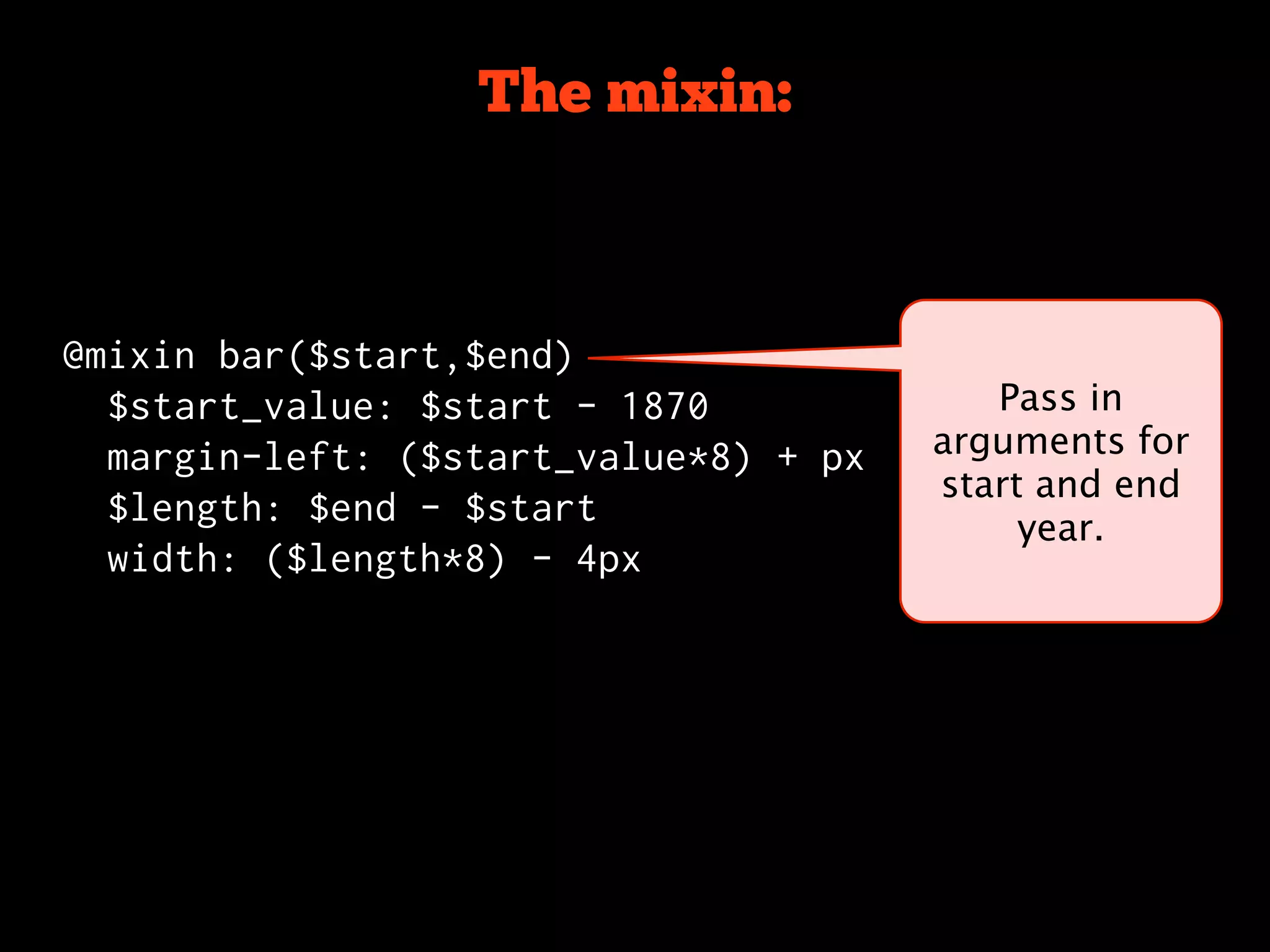 The mixin:



@mixin bar($start,$end)
  $start_value: $start - 1870             Pass in
  margin-left: ($start_value*8) + px   arguments for
                                       start and end
  $length: $end - $start
                                            year.
  width: ($length*8) - 4px
 