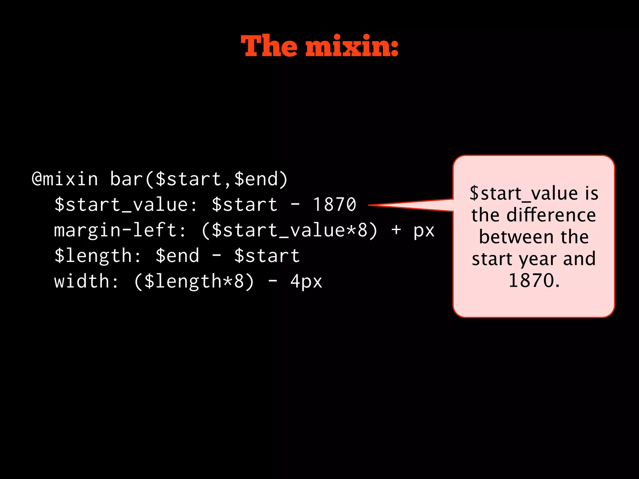 The mixin:



@mixin bar($start,$end)
                                       $start_value is
  $start_value: $start - 1870
                                       the difference
  margin-left: ($start_value*8) + px    between the
  $length: $end - $start               start year and
  width: ($length*8) - 4px                 1870.
 