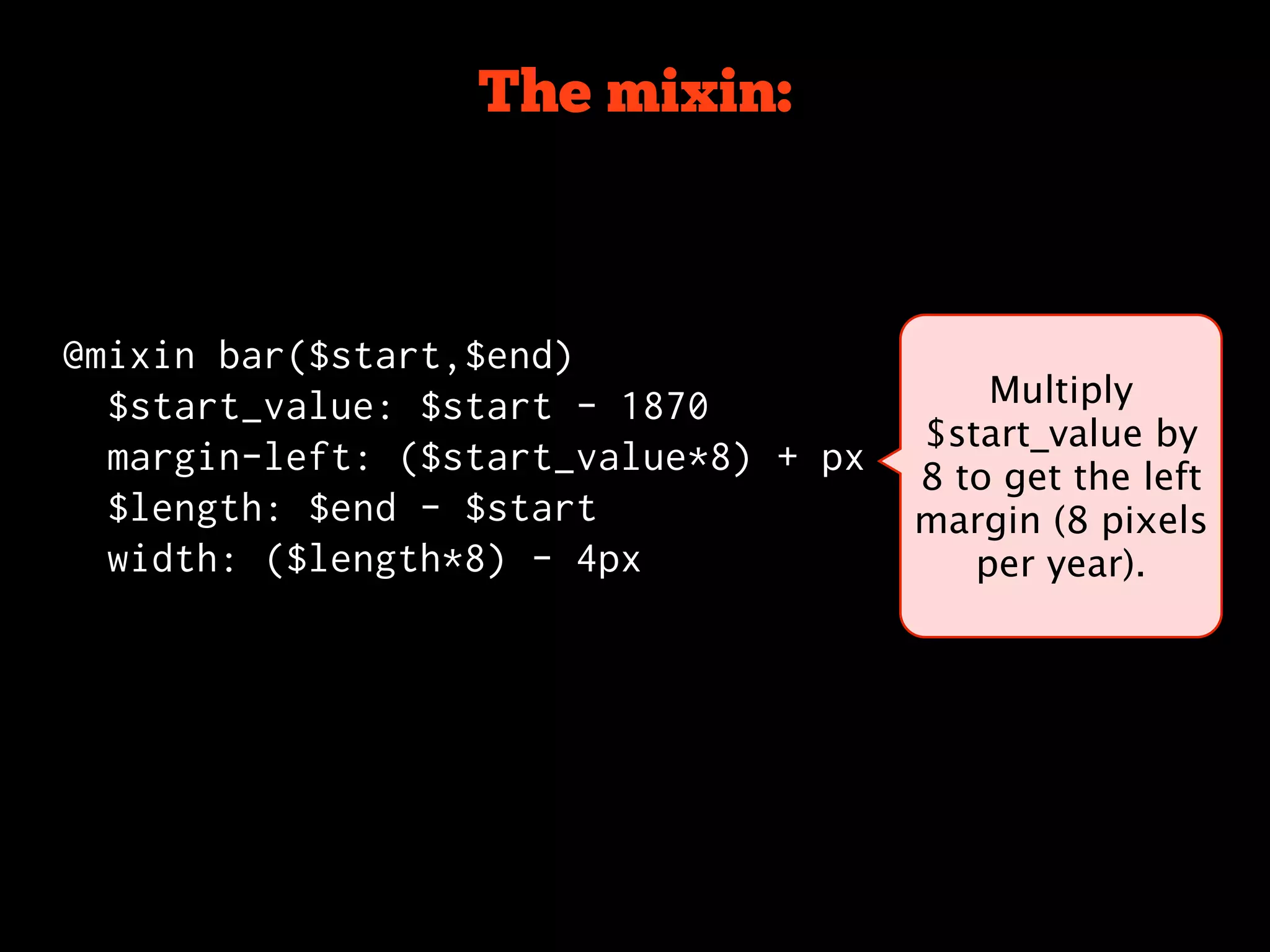 The mixin:



@mixin bar($start,$end)
  $start_value: $start - 1870              Multiply
                                       $start_value by
  margin-left: ($start_value*8) + px
                                       8 to get the left
  $length: $end - $start               margin (8 pixels
  width: ($length*8) - 4px                per year).
 