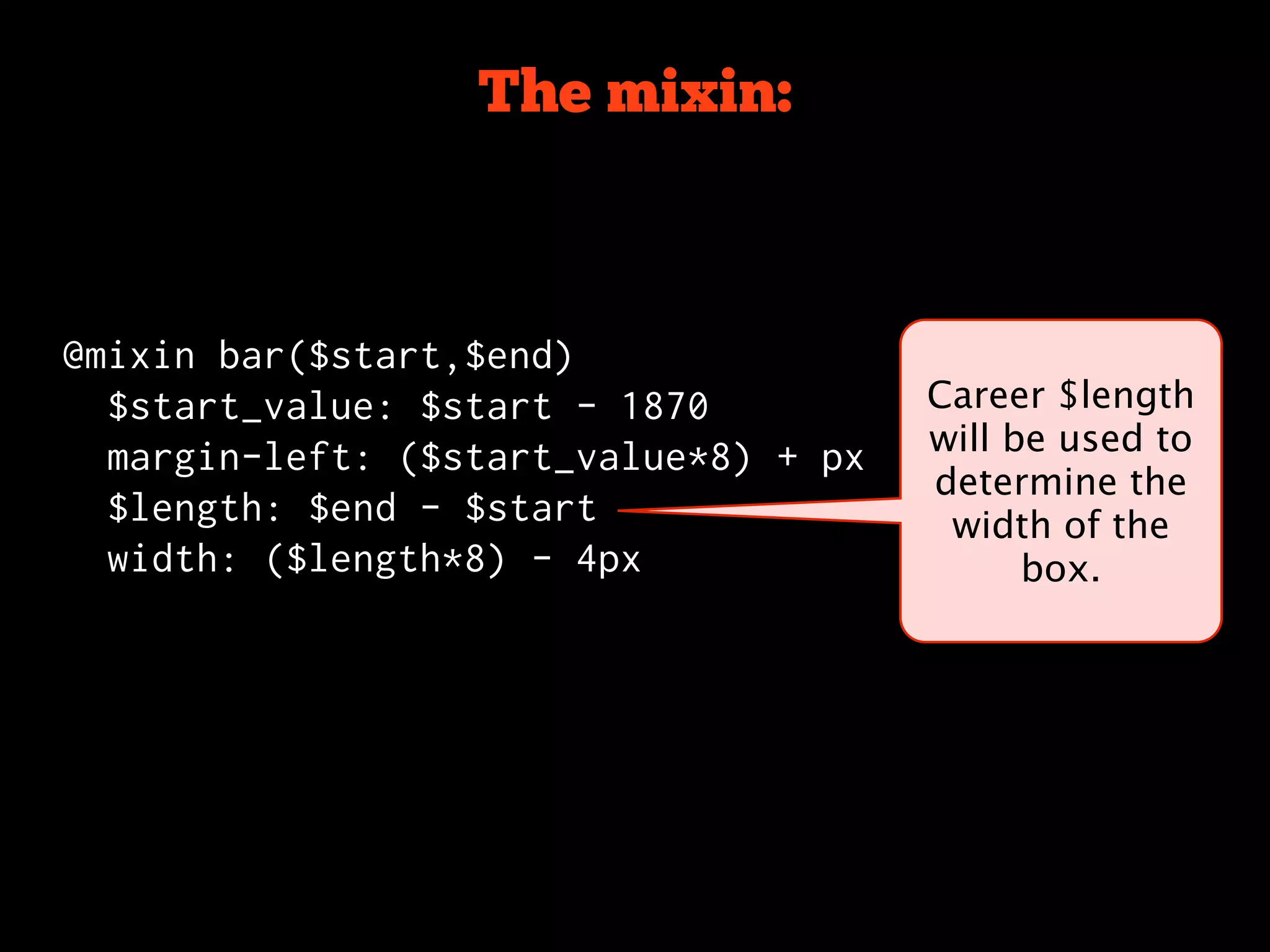 The mixin:



@mixin bar($start,$end)
  $start_value: $start - 1870          Career $length
                                       will be used to
  margin-left: ($start_value*8) + px
                                       determine the
  $length: $end - $start                width of the
  width: ($length*8) - 4px                   box.
 