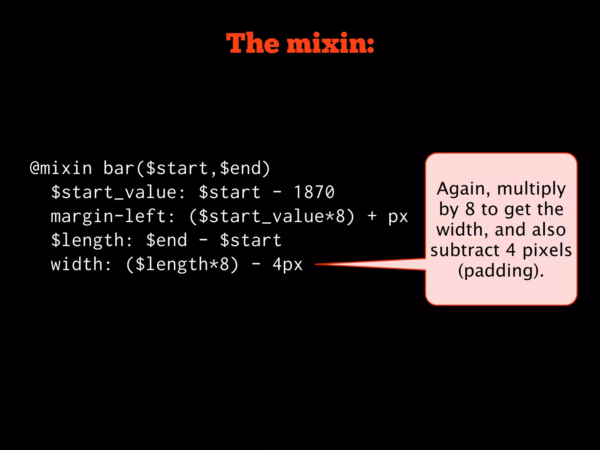 The mixin:



@mixin bar($start,$end)
  $start_value: $start - 1870           Again, multiply
  margin-left: ($start_value*8) + px    by 8 to get the
                                        width, and also
  $length: $end - $start
                                       subtract 4 pixels
  width: ($length*8) - 4px                (padding).
 