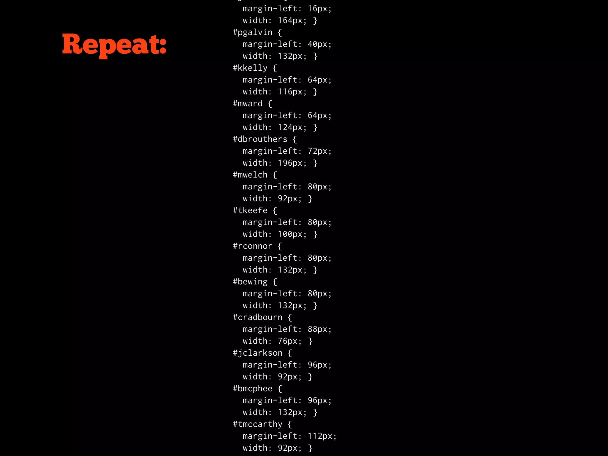 margin-left: 16px;
            width: 164px; }
          #pgalvin {

Repeat:     margin-left: 40px;
            width: 132px; }
          #kkelly {
            margin-left: 64px;
            width: 116px; }
          #mward {
            margin-left: 64px;
            width: 124px; }
          #dbrouthers {
            margin-left: 72px;
            width: 196px; }
          #mwelch {
            margin-left: 80px;
            width: 92px; }
          #tkeefe {
            margin-left: 80px;
            width: 100px; }
          #rconnor {
            margin-left: 80px;
            width: 132px; }
          #bewing {
            margin-left: 80px;
            width: 132px; }
          #cradbourn {
            margin-left: 88px;
            width: 76px; }
          #jclarkson {
            margin-left: 96px;
            width: 92px; }
          #bmcphee {
            margin-left: 96px;
            width: 132px; }
          #tmccarthy {
            margin-left: 112px;
            width: 92px; }
 