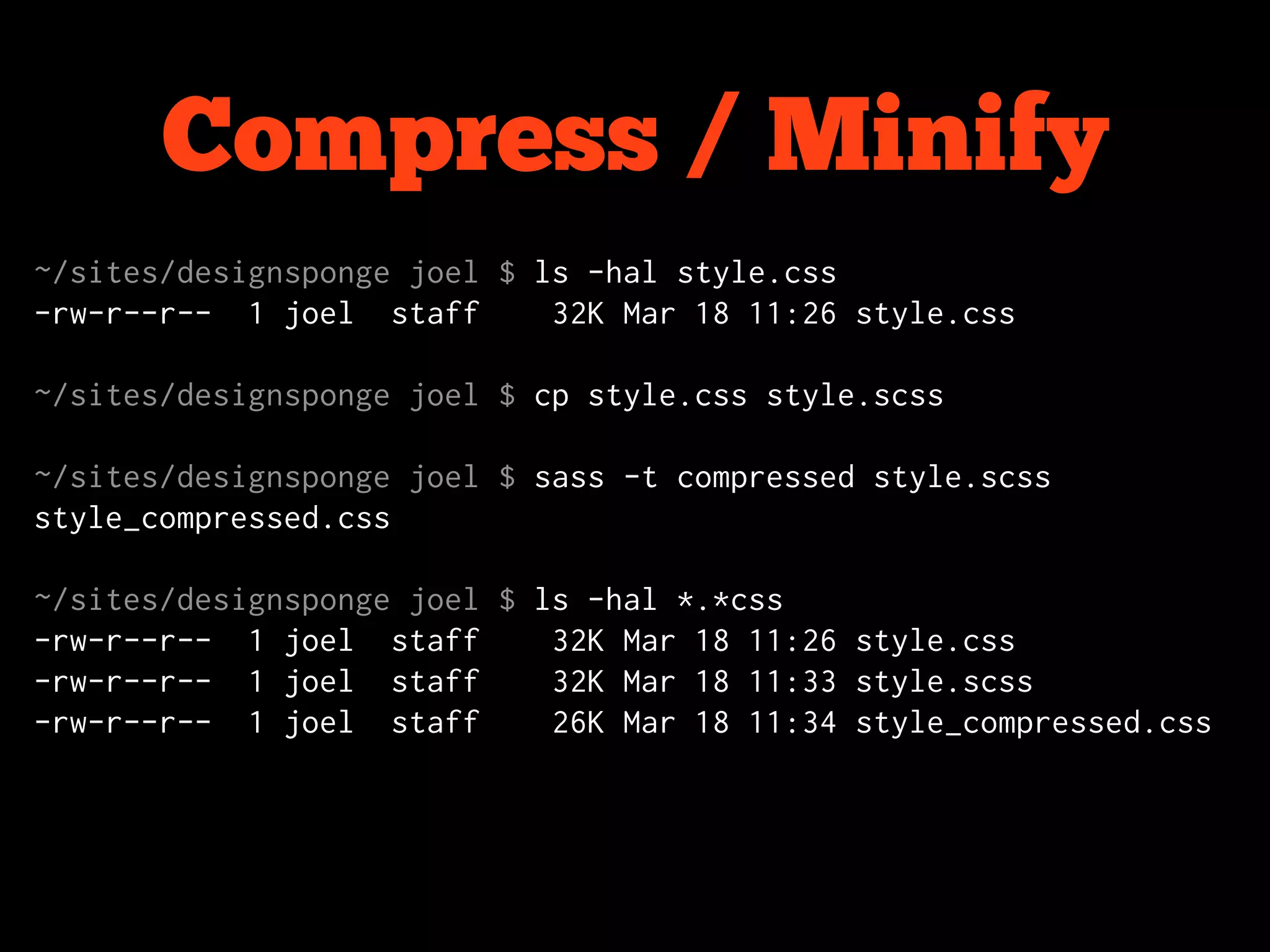 Compress / Minify
~/sites/designsponge joel $ ls -hal style.css
-rw-r--r-- 1 joel staff      32K Mar 18 11:26 style.css

~/sites/designsponge joel $ cp style.css style.scss

~/sites/designsponge joel $ sass -t compressed style.scss
style_compressed.css

~/sites/designsponge joel $ ls -hal *.*css
-rw-r--r-- 1 joel staff      32K Mar 18 11:26 style.css
-rw-r--r-- 1 joel staff      32K Mar 18 11:33 style.scss
-rw-r--r-- 1 joel staff      26K Mar 18 11:34 style_compressed.css
 