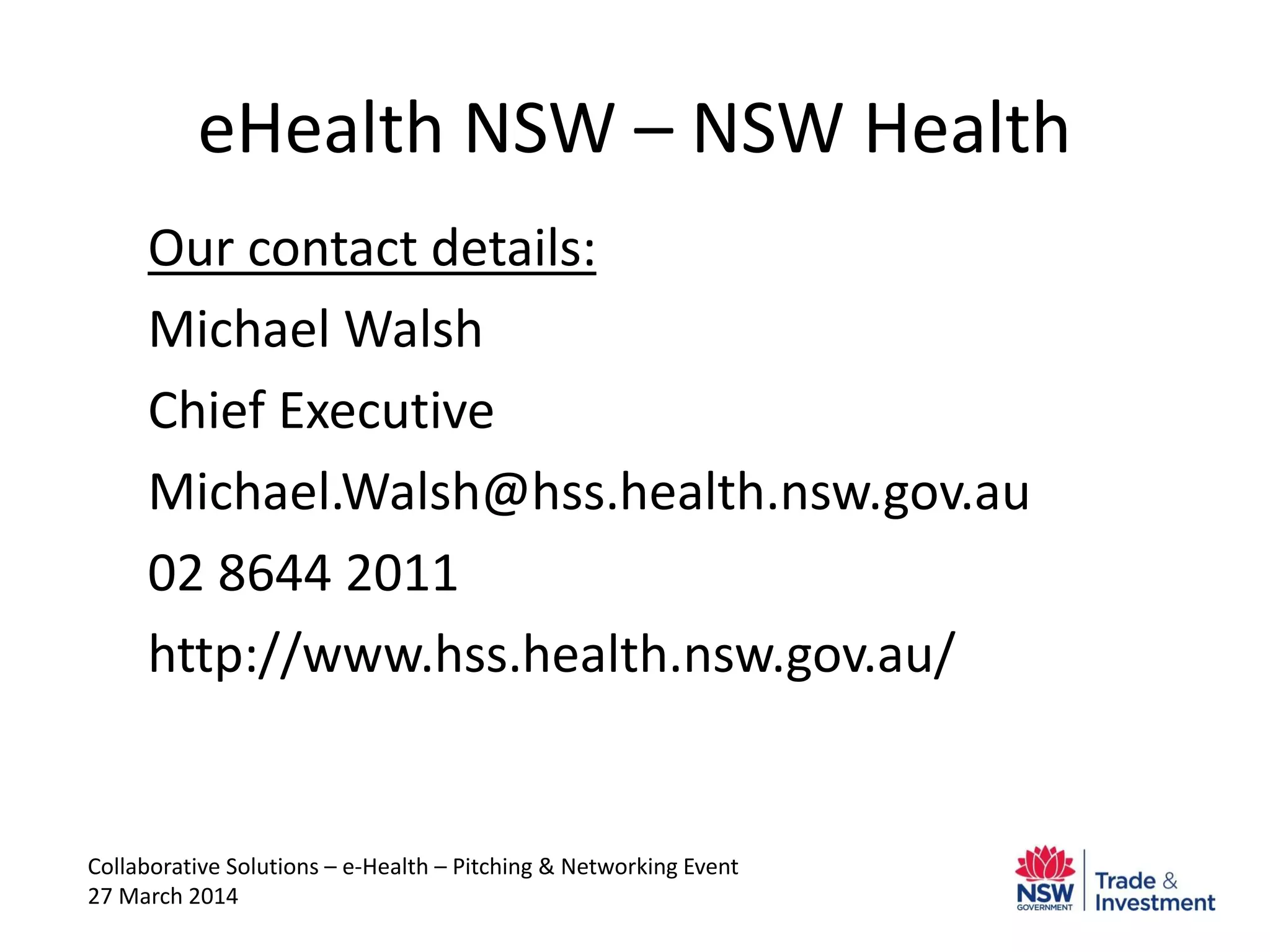 eHealth NSW – NSW Health
Our contact details:
Michael Walsh
Chief Executive
Michael.Walsh@hss.health.nsw.gov.au
02 8644 2011
http://www.hss.health.nsw.gov.au/
Collaborative Solutions – e-Health – Pitching & Networking Event
27 March 2014
 