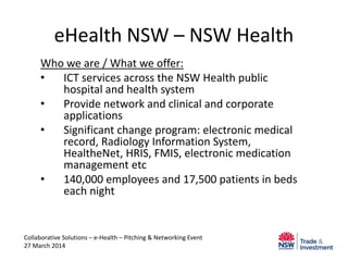eHealth NSW – NSW Health
Who we are / What we offer:
• ICT services across the NSW Health public
hospital and health system
• Provide network and clinical and corporate
applications
• Significant change program: electronic medical
record, Radiology Information System,
HealtheNet, HRIS, FMIS, electronic medication
management etc
• 140,000 employees and 17,500 patients in beds
each night
Collaborative Solutions – e-Health – Pitching & Networking Event
27 March 2014
 