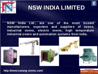 NSW INDIA LIMITED
http://www.narang-ovens.com/
NSW India Ltd., are one of the most trusted
manufacturers, exporters and suppliers of ovens,
industrial ovens, electric ovens, high temperature
industrial ovens and automation systems from India.
 
