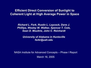 Efficient Direct Conversion of Sunlight to Coherent Light at High Average Power in Space 
Richard L. Fork, Rustin L. Laycock, Dane J. Phillips, Wesley W. Walker, Spencer T. Cole, Sean D. Moultrie, John C. ReinhardtUniversity of Alabama in Huntsvilleforkr@uah.edu 
NASA Institute for Advanced Concepts –Phase I Report 
March 16, 2005  