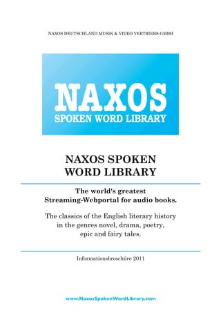 NAXOS DEUTSCHLAND MUSIK & VIDEO VERTRIEBS-GMBH




      NAXOS SPOKEN
      WORD LIBRARY
        The world's greatest
Streaming-Webportal for audio books.

The classics of the English literary history
   in the genres novel, drama, poetry,
           epic and fairy tales.


          Informationsbroschüre 2011




      www.NaxosSpokenWordLibrary.com
 