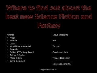 sf@galaxybooks.com.au
Awards
• Hugo
• Nebula
• Locus
• World Fantasy Award
• Aurealis
• British SF/Fantasy Award
• Arthur C Clarke
• Philip K Dick
• David Gemmell
Locus Magazine
Io9
Tor.com
Goodreads lists
Thenerddaily.com
Epicreads.com (YA)
 