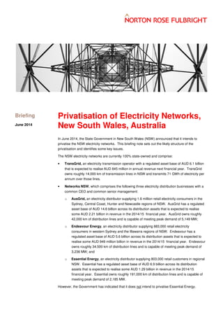 each
Privatisation of Electricity Networks,
New South Wales, Australia
In June 2014, the State Government in New South Wales (NSW) announced that it intends to
privatise the NSW electricity networks. This briefing note sets out the likely structure of the
privatisation and identifies some key issues.
The NSW electricity networks are currently 100% state-owned and comprise:
• TransGrid, an electricity transmission operator with a regulated asset base of AUD 6.1 billion
that is expected to realise AUD 845 million in annual revenue next financial year. TransGrid
owns roughly 14,000 km of transmission lines in NSW and transmits 71 GWh of electricity per
annum over those lines.
• Networks NSW, which comprises the following three electricity distribution businesses with a
common CEO and common senior management:
o AusGrid, an electricity distributor supplying 1.6 million retail electricity consumers in the
Sydney, Central Coast, Hunter and Newcastle regions of NSW. AusGrid has a regulated
asset base of AUD 14.6 billion across its distribution assets that is expected to realise
some AUD 2.21 billion in revenue in the 2014/15 financial year. AusGrid owns roughly
42,000 km of distribution lines and is capable of meeting peak demand of 5,149 MW;
o Endeavour Energy, an electricity distributor supplying 883,000 retail electricity
consumers in western Sydney and the Illawarra regions of NSW. Endeavour has a
regulated asset base of AUD 5.6 billion across its distribution assets that is expected to
realise some AUD 949 million billion in revenue in the 2014/15 financial year. Endeavour
owns roughly 34,500 km of distribution lines and is capable of meeting peak demand of
3,236 MW; and
o Essential Energy, an electricity distributor supplying 803,000 retail customers in regional
NSW. Essential has a regulated asset base of AUD 6.9 billion across its distribution
assets that is expected to realise some AUD 1.29 billion in revenue in the 2014/15
financial year. Essential owns roughly 191,000 km of distribution lines and is capable of
meeting peak demand of 2,185 MW.
However, the Government has indicated that it does not intend to privatise Essential Energy.
Briefing
July 2014
 
