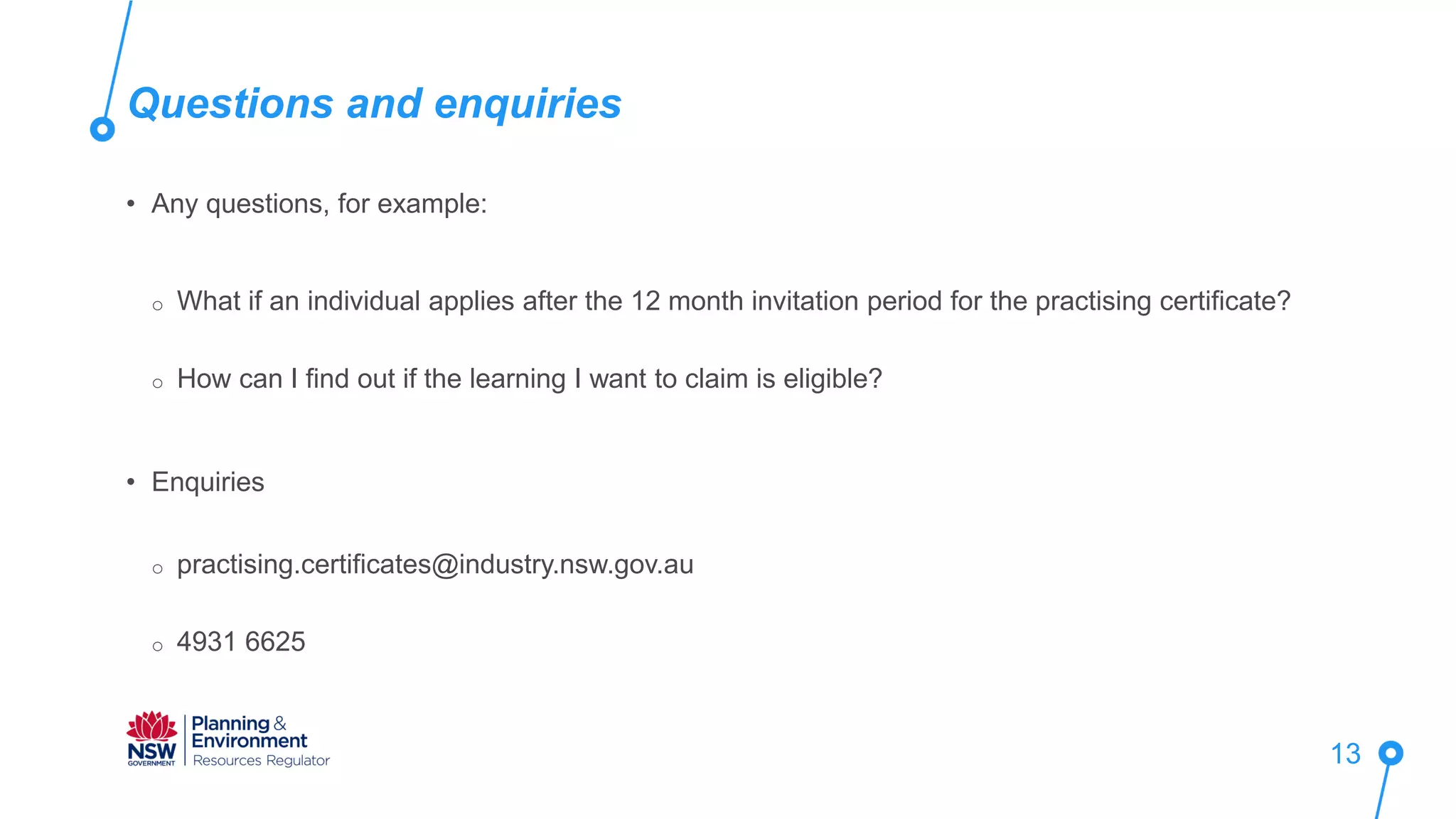Questions and enquiries
13
• Any questions, for example:
o What if an individual applies after the 12 month invitation period for the practising certificate?
o How can I find out if the learning I want to claim is eligible?
• Enquiries
o practising.certificates@industry.nsw.gov.au
o 4931 6625
 