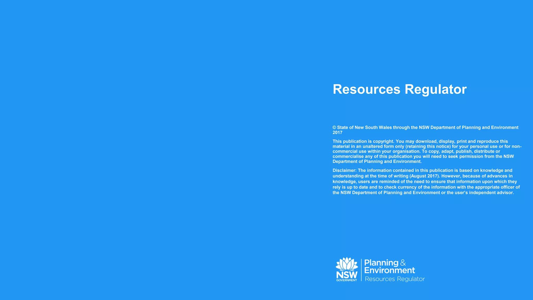 Resources Regulator
© State of New South Wales through the NSW Department of Planning and Environment
2017
This publication is copyright. You may download, display, print and reproduce this
material in an unaltered form only (retaining this notice) for your personal use or for non-
commercial use within your organisation. To copy, adapt, publish, distribute or
commercialise any of this publication you will need to seek permission from the NSW
Department of Planning and Environment.
Disclaimer: The information contained in this publication is based on knowledge and
understanding at the time of writing (August 2017). However, because of advances in
knowledge, users are reminded of the need to ensure that information upon which they
rely is up to date and to check currency of the information with the appropriate officer of
the NSW Department of Planning and Environment or the user’s independent advisor.
 