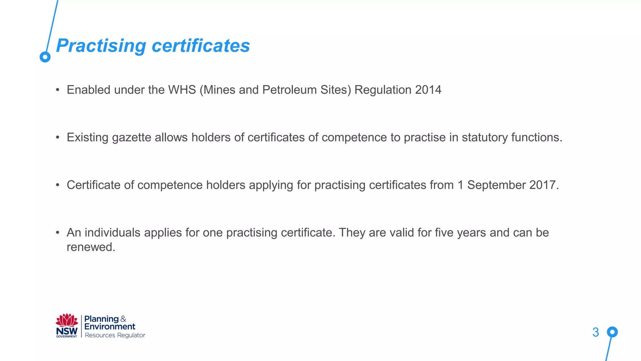• Enabled under the WHS (Mines and Petroleum Sites) Regulation 2014
• Existing gazette allows holders of certificates of competence to practise in statutory functions.
• Certificate of competence holders applying for practising certificates from 1 September 2017.
• An individuals applies for one practising certificate. They are valid for five years and can be
renewed.
Practising certificates
3
 