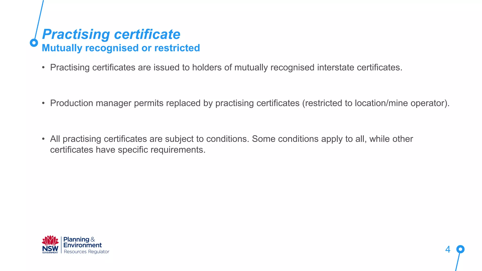 • Practising certificates are issued to holders of mutually recognised interstate certificates.
• Production manager permits replaced by practising certificates (restricted to location/mine operator).
• All practising certificates are subject to conditions. Some conditions apply to all, while other
certificates have specific requirements.
Practising certificate
Mutually recognised or restricted
4
 
