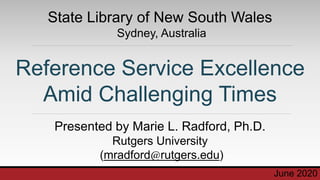 Reference Service Excellence
Amid Challenging Times
Presented by Marie L. Radford, Ph.D.
Rutgers University
(mradford@rutgers.edu)
State Library of New South Wales
Sydney, Australia
June 2020
 