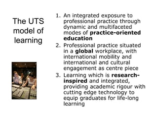 The UTS
model of
learning
1. An integrated exposure to
professional practice through
dynamic and multifaceted
modes of practice-oriented
education
2. Professional practice situated
in a global workplace, with
international mobility and
international and cultural
engagement as centre piece
3. Learning which is research-
inspired and integrated,
providing academic rigour with
cutting edge technology to
equip graduates for life-long
learning
 