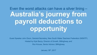 Even the worst attacks can have a silver lining –
Australia’s journey from
payroll deductions to
opportunity
Guest Speaker John Dixon, General Secretary, New South Wales Teachers Federation (NSWTF)
Hosted by Kyle Bazzy, Director of Growth, Billhighway and
Ron Krouse, Senior Advisor, Billhighway
January 18th, 2017
 