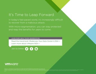 It’s Time to Leap Forward
In today’s fast-paced world, it’s increasingly difficult
to recover from a malicious attack.
With micro-segmentation, you can stay protected
and reap the benefits for years to come.
VMware, Inc. 3401 Hillview Avenue Palo Alto CA 94304 USA Tel 877-486-9273 Fax 650-427-5001 www.vmware.com
Copyright © 2016 VMware, Inc. All rights reserved. This product is protected by U.S. and international copyright and intellectual property laws. VMware products are covered by one or more patents listed at http://www.vmware.com/go/patents. VMware is a registered
trademark or trademark of VMware, Inc. in the United States and/or other jurisdictions. All other marks and names mentioned herein may be trademarks of their respective companies. Item No: vmware-modern-security-for-the-modern-data-center
09/16
Read the trend brief, Modernize Your Data Center’s DNA >
Learn more about VMware NSX >
Join Us Online:
LEARN MORE ABOUT MICRO-SEGMENTATION
 