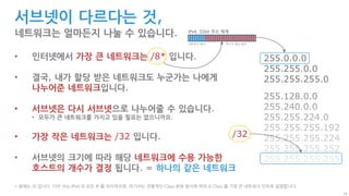 10
255.128.0.0
255.240.0.0
255.255.224.0
255.255.255.192
255.255.255.224
255.255.255.252
255.255.255.255
...
서브넷이 다르다는 것,
네트워크는 얼마든지 나눌 수 있습니다.
255.0.0.0
255.255.0.0
255.255.255.0
• 인터넷에서 가장 큰 네트워크는 /8* 입니다.
• 결국, 내가 할당 받은 네트워크도 누군가는 나에게
나누어준 네트워크입니다.
• 서브넷은 다시 서브넷으로 나누어줄 수 있습니다.
• 모두가 큰 네트워크를 가지고 있을 필요는 없으니까요.
• 가장 작은 네트워크는 /32 입니다.
• 서브넷의 크기에 따라 해당 네트워크에 수용 가능한
호스트의 개수가 결정 됩니다. = 하나의 같은 네트워크
* 원래는 /0 입니다. 다만 이는 IPv4 의 모든 IP 를 의미하므로, 여기서는 전통적인 Class 분류 방식에 따라 A Class 를 가장 큰 네트워크 단위로 설명합니다.
IPv4, 32bit 주소 체계
네트워크 범위 호스트 할당 범위
/32
 