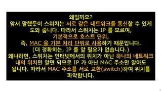 20
왜일까요?
앞서 말했듯이 스위치는 서로 같은 네트워크를 통신할 수 있게
도와 줍니다. 따라서 스위치는 IP 를 모르며,
기본적으로 호스트 단위,
즉, MAC 을 기본 처리 단위로 사용하기 때문입니다.
(더 정확히는, IP 를 알 필요가 없습니다.)
왜냐하면, 스위치는 인터넷에서의 위치가 아닌 하나의 네트워크
내의 위치만 알면 되므로 IP 가 아닌 MAC 주소만 알아도
됩니다. 따라서 MAC 주소를 서로 교환(switch)하여 위치를
파악합니다.
 