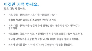 22
이것만 기억 하세요.
별로 어렵지 않아요.
• 서로 같은 네트워크와 서로 다른 네트워크가 있다.
• 이러한 개념은 라우터와 스위치로 구현할 수 있다.
• 서로 다른 네트워크를 연결해 주기 위해선 상위 계층의 장비(=라우터)가
필요하다.
• 네트워크의 규모가 커지고, 복잡해질수록 라우터와 스위치가 많이 필요하다.
• 하나의 네트워크를 구성할 땐 보통 VLAN 이라는 기술을 통해 구현한다.
• 포트의 낭비를 줄이기 위해 802.1Q (tagging) 방법을 활용한다.
 