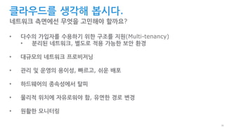 26
클라우드를 생각해 봅시다.
네트워크 측면에선 무엇을 고민해야 할까요?
• 다수의 가입자를 수용하기 위한 구조를 지원(Multi-tenancy)
• 분리된 네트워크, 별도로 적용 가능한 보안 환경
• 대규모의 네트워크 프로비저닝
• 관리 및 운영의 용이성, 빠르고, 쉬운 배포
• 하드웨어의 종속성에서 탈피
• 물리적 위치에 자유로워야 함, 유연한 경로 변경
• 원활한 모니터링
 
