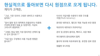 43
현실적으로 돌아보면 다시 원점으로 오게 됩니다.
게다가 고객은,
“그냥, 기존 인프라 그대로 내비두고 사용하고
싶어요.”
“앞서 말한 링크 대역폭의 효율성이나 이중화
구성에 문제가 있을 순 있겠지만, 지금도
그러니까 괜찮아요.”
“그래도 현실 대비 가장 합리적인 선택이 될
수 있지 않나요??”
“지금 있는 구성에서 사용 가능한 방법은
없나요?”
+
다수의 가입자를 수용하기 위한 구조를
지원(Multi-tenancy)
분리된 네트워크, 별도로 적용 가능한 보안 환경
대규모의 네트워크 프로비저닝
관리 및 운영의 용이성, 빠르고, 쉬운 배포
하드웨어의 종속성에서 탈피
물리적 위치에 자유로워야 함, 유연한 경로 변경
원활한 모니터링
 