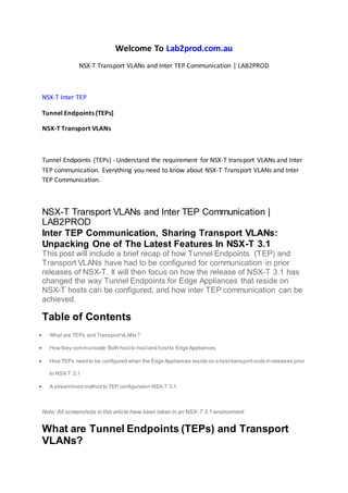 Welcome To Lab2prod.com.au
NSX-T Transport VLANs and Inter TEP Communication | LAB2PROD
NSX-T Inter TEP
Tunnel Endpoints (TEPs)
NSX-T Transport VLANs
Tunnel Endpoints (TEPs) - Understand the requirement for NSX-T transport VLANs and Inter
TEP communication. Everything you need to know about NSX-T Transport VLANs and Inter
TEP Communication.
NSX-T Transport VLANs and Inter TEP Communication |
LAB2PROD
Inter TEP Communication, Sharing Transport VLANs:
Unpacking One of The Latest Features In NSX-T 3.1
This post will include a brief recap of how Tunnel Endpoints (TEP) and
Transport VLANs have had to be configured for communication in prior
releases of NSX-T. It will then focus on how the release of NSX-T 3.1 has
changed the way Tunnel Endpoints for Edge Appliances that reside on
NSX-T hosts can be configured, and how inter TEP communication can be
achieved.
Table of Contents
 What are TEPs and TransportVLANs?
 How they communicate:Both hostto hostand hostto Edge Appliances
 How TEPs need to be configured when the Edge Appliances reside on a hosttransportnode in releases prior
to NSX-T 3.1
 A streamlined method to TEP configuration NSX-T 3.1
Note: All screenshots in this article have been taken in an NSX-T 3.1 environment.
What are Tunnel Endpoints (TEPs) and Transport
VLANs?
 