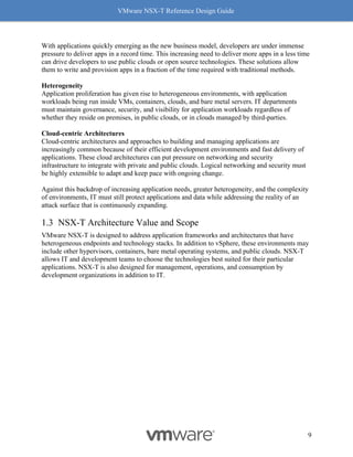 VMware NSX-T Reference Design Guide
9
With applications quickly emerging as the new business model, developers are under immense
pressure to deliver apps in a record time. This increasing need to deliver more apps in a less time
can drive developers to use public clouds or open source technologies. These solutions allow
them to write and provision apps in a fraction of the time required with traditional methods.
Heterogeneity
Application proliferation has given rise to heterogeneous environments, with application
workloads being run inside VMs, containers, clouds, and bare metal servers. IT departments
must maintain governance, security, and visibility for application workloads regardless of
whether they reside on premises, in public clouds, or in clouds managed by third-parties.
Cloud-centric Architectures
Cloud-centric architectures and approaches to building and managing applications are
increasingly common because of their efficient development environments and fast delivery of
applications. These cloud architectures can put pressure on networking and security
infrastructure to integrate with private and public clouds. Logical networking and security must
be highly extensible to adapt and keep pace with ongoing change.
Against this backdrop of increasing application needs, greater heterogeneity, and the complexity
of environments, IT must still protect applications and data while addressing the reality of an
attack surface that is continuously expanding.
NSX-T Architecture Value and Scope
VMware NSX-T is designed to address application frameworks and architectures that have
heterogeneous endpoints and technology stacks. In addition to vSphere, these environments may
include other hypervisors, containers, bare metal operating systems, and public clouds. NSX-T
allows IT and development teams to choose the technologies best suited for their particular
applications. NSX-T is also designed for management, operations, and consumption by
development organizations in addition to IT.
 