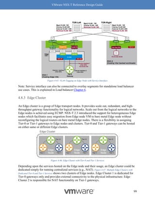VMware NSX-T Reference Design Guide
99
Figure 4-45: VLAN Tagging on Edge Node with Service Interface
Note: Service interface can also be connected to overlay segments for standalone load balancer
use cases. This is explained in Load balancer Chapter 6.
Edge Cluster
An Edge cluster is a group of Edge transport nodes. It provides scale out, redundant, and high-
throughput gateway functionality for logical networks. Scale out from the logical networks to the
Edge nodes is achieved using ECMP. NSX-T 2.3 introduced the support for heterogeneous Edge
nodes which facilitates easy migration from Edge node VM to bare metal Edge node without
reconfiguring the logical routers on bare metal Edge nodes. There is a flexibility in assigning
Tier-0 or Tier-1 gateways to Edge nodes and clusters. Tier-0 and Tier-1 gateways can be hosted
on either same or different Edge clusters.
Figure 4-46: Edge Cluster with Tier-0 and Tier 1 Services
Depending upon the services hosted on the Edge node and their usage, an Edge cluster could be
dedicated simply for running centralized services (e.g., NAT). Figure 4-47: Multiple Edge Clusters with
Dedicated Tier-0 and Tier-1 Services shows two clusters of Edge nodes. Edge Cluster 1 is dedicated for
Tier-0 gateways only and provides external connectivity to the physical infrastructure. Edge
Cluster 2 is responsible for NAT functionality on Tier-1 gateways.
 