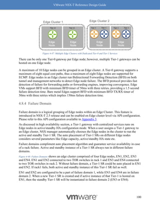 VMware NSX-T Reference Design Guide
100
Figure 4-47: Multiple Edge Clusters with Dedicated Tier-0 and Tier-1 Services
There can be only one Tier-0 gateway per Edge node; however, multiple Tier-1 gateways can be
hosted on one Edge node.
A maximum of 10 Edge nodes can be grouped in an Edge cluster. A Tier-0 gateway supports a
maximum of eight equal cost paths, thus a maximum of eight Edge nodes are supported for
ECMP. Edge nodes in an Edge cluster run Bidirectional Forwarding Detection (BFD) on both
tunnel and management networks to detect Edge node failure. The BFD protocol provides fast
detection of failure for forwarding paths or forwarding engines, improving convergence. Edge
VMs support BFD with minimum BFD timer of 50ms with three retries, providing a 1.5 second
failure detection time. Bare metal Edges support BFD with minimum BFD TX/RX timer of
50ms with three retries which implies 150ms failure detection time.
Failure Domain
Failure domain is a logical grouping of Edge nodes within an Edge Cluster. This feature is
introduced in NSX-T 2.5 release and can be enabled on Edge cluster level via API configuration.
Please refer to this API configuration available in Appendix 3.
As discussed in high availability section, a Tier-1 gateway with centralized services runs on
Edge nodes in active/standby HA configuration mode. When a user assigns a Tier-1 gateway to
an Edge cluster, NSX manager automatically chooses the Edge nodes in the cluster to run the
active and standby Tier-1 SR. The auto placement of Tier-1 SRs on different Edge nodes
considers several parameters like Edge capacity, active/standby HA state etc.
Failure domains compliment auto placement algorithm and guarantee service availability in case
of a rack failure. Active and standby instance of a Tier-1 SR always run in different failure
domains.
Figure 4-48: Failure Domains shows an edge cluster comprised of four Edge nodes, EN1, EN2, EN3
and EN4. EN1 and EN2 connected to two TOR switches in rack 1 and EN3 and EN4 connected
to two TOR switches in rack 2. Without failure domain, a Tier-1 SR could be auto placed in EN1
and EN2. If rack1 fails, both active and standby instance of this Tier-1 SR fail as well.
EN1 and EN2 are configured to be a part of failure domain 1, while EN3 and EN4 are in failure
domain 2. When a new Tier-1 SR is created and if active instance of that Tier-1 is hosted on
EN1, then the standby Tier-1 SR will be instantiated in failure domain 2 (EN3 or EN4).
 