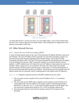 VMware NSX-T Reference Design Guide
101
Figure 4-48: Failure Domains
To ensure that all Tier-1 services are active on a set of edge nodes, a user can also enforce that
all active Tier-1 SRs are placed in one failure domain. This configuration is supported for Tier-1
gateway in preemptive mode only.
Other Network Services
Unicast Reverse Path Forwarding (uRPF)
A router forwards packets based on the value of the destination IP address field that is present in
the IP header. The source IP address field is generally not used when forwarding a packet on a
network (except when networks implement source-based routing). Unicast Reverse Path
Forwarding is defined in RFC 2827 and 3704. It prevents packets with spoofed source IP address
to be forwarded in the network. uRPF is generally enabled on a router per interface and not
globally. A uRPF enabled router will inspect the source IP address of each packet received on an
interface. When a packet arrives on an interface, the router will verify if the receiving that
specific interface would be used to reach the source of the packet. It will discard the packets if
the received and routing table interfaces are different. This protection prevents spoofed source IP
address attacks that are commonly used by sending packets with random source IP addresses.
Figure 4-49 – uRPF diagrams a physical network with uRPF enabled on the core router.
1- The core router receives a packet with a source IP address of 10.1.1.1 on interface
ethernet0/2.
2- The core router has the uRPF feature enabled on all its interfaces and will check in its
routing table if the source IP address of the packet would be routed through interface
ethernet 0/2. In this case, 10.1.1.1 is the source IP address present in the IP header. The
core router has a longest prefix match for 10.1.1.0/24 via interface ethernet 0/0.
3- Since the packet does not come from the interface ethernet 0/0, the packet will be
discarded.
 