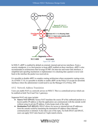 VMware NSX-T Reference Design Guide
102
Figure 4-49 – uRPF
In NSX-T, uRPF is enabled by default on external, internal and service interfaces. From a
security standpoint, it is a best practice to keep uRPF enabled on these interfaces. uRPF is also
recommended in architectures that leverage ECMP. On intra-tier and router link interfaces, a
simplified anti-spoofing mechanism is implemented. It is checking that a packet is never sent
back to the interface the packet was received on.
It is possible to disable uRPF in complex routing architecture where asymmetric routing exists.
As of NSX-T 3.0, it is possible to disable or enable uRPF on the Policy UI except for downlink
interfaces where the administrator would need to use the Manager UI or Policy API.
Network Address Translation
Users can enable NAT as a network service on NSX-T. This is a centralized service which can
be enabled on both Tier-0 and Tier-1 gateways.
Supported NAT rule types include:
● Source NAT (SNAT): Source NAT translates the source IP of the outbound packets to a
known public IP address so that the application can communicate with the outside world
without using its private IP address. It also keeps track of the reply.
● Destination NAT (DNAT): DNAT allows for access to internal private IP addresses
from the outside world by translating the destination IP address when inbound
communication is initiated. It also takes care of the reply. For both SNAT and DNAT,
users can apply NAT rules based on 5 tuple match criteria.
 