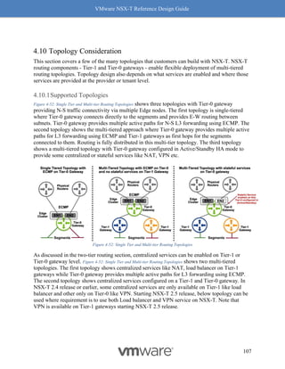 VMware NSX-T Reference Design Guide
107
Topology Consideration
This section covers a few of the many topologies that customers can build with NSX-T. NSX-T
routing components - Tier-1 and Tier-0 gateways - enable flexible deployment of multi-tiered
routing topologies. Topology design also depends on what services are enabled and where those
services are provided at the provider or tenant level.
Supported Topologies
Figure 4-52: Single Tier and Multi-tier Routing Topologies shows three topologies with Tier-0 gateway
providing N-S traffic connectivity via multiple Edge nodes. The first topology is single-tiered
where Tier-0 gateway connects directly to the segments and provides E-W routing between
subnets. Tier-0 gateway provides multiple active paths for N-S L3 forwarding using ECMP. The
second topology shows the multi-tiered approach where Tier-0 gateway provides multiple active
paths for L3 forwarding using ECMP and Tier-1 gateways as first hops for the segments
connected to them. Routing is fully distributed in this multi-tier topology. The third topology
shows a multi-tiered topology with Tier-0 gateway configured in Active/Standby HA mode to
provide some centralized or stateful services like NAT, VPN etc.
Figure 4-52: Single Tier and Multi-tier Routing Topologies
As discussed in the two-tier routing section, centralized services can be enabled on Tier-1 or
Tier-0 gateway level. Figure 4-52: Single Tier and Multi-tier Routing Topologies shows two multi-tiered
topologies. The first topology shows centralized services like NAT, load balancer on Tier-1
gateways while Tier-0 gateway provides multiple active paths for L3 forwarding using ECMP.
The second topology shows centralized services configured on a Tier-1 and Tier-0 gateway. In
NSX-T 2.4 release or earlier, some centralized services are only available on Tier-1 like load
balancer and other only on Tier-0 like VPN. Starting NSX-T 2.5 release, below topology can be
used where requirement is to use both Load balancer and VPN service on NSX-T. Note that
VPN is available on Tier-1 gateways starting NSX-T 2.5 release.
 