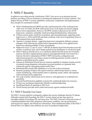 VMware NSX-T Reference Design Guide
111
5 NSX-T Security
In addition to providing network virtualization, NSX-T also serves as an advanced security
platform, providing a rich set of features to streamline the deployment of security solutions. This
chapter focuses on NSX-T security capabilities, architecture, components, and implementation.
Key concepts for examination include:
● NSX-T distributed firewall (DFW) provides stateful protection of the workload at the
vNIC level. For ESXi, the DFW enforcement occurs in the hypervisor kernel, helping
deliver micro-segmentation. However, the DFW extends to physical servers, KVM
hypervisors, containers, and public clouds providing distributed policy enforcement.
● Uniform security policy model for on-premises and cloud deployment, supporting multi-
hypervisor (i.e., ESXi and KVM) and multi-workload, with a level of granularity down to
VM/containers/bare metal attributes.
● Agnostic to compute domain - supporting hypervisors managed by different compute-
managers while allowing any defined micro-segmentation policy to be applied across
hypervisors spanning multiple vCenter environments.
● Support for Layer 3, Layer 4, Layer-7 APP-ID, & Identity based firewall policies provide
security via protocol, port, and or deeper packet/session intelligence to suit diverse needs.
● NSX-T Gateway firewall serves as a centralized stateful firewall service for N-S traffic.
Gateway firewall is implemented per gateway and supported at both Tier-0 and Tier-1.
Gateway firewall is independent of NSX-T DFW from policy configuration and
enforcement perspective, providing a means for defining perimeter security control in
addition to distributed security control.
● Gateway & Distributed Firewall Service insertion capability to integrate existing security
investments using integration with partner ecosystem products on a granular basis
without the need for interrupting natural traffic flows.
● Distributed IDS extends IDS capabilities to every host in the environment.
● Dynamic grouping of objects into logical constructs called Groups based on various
criteria including tag, virtual machine name or operating system, subnet, and segments
which automates policy application.
● The scope of policy enforcement can be selective, with application or workload-level
granularity.
● Firewall Flood Protection capability to protect the workload & hypervisor resources.
● IP discovery mechanism dynamically identifies workload addressing.
● SpoofGuard blocks IP spoofing at vNIC level.
● Switch Security provides storm control and security against unauthorized traffic.
NSX-T Security Use Cases
The NSX-T security platform is designed to address the security challenges faced by IT admins.
Although it started with firewalling, the NSX-T security feature set has since grown to
encompass Identity Firewalling, IPS, and many more. The NSX-T firewall is delivered as part of
a distributed platform that offers ubiquitous enforcement, scalability, line rate performance,
multi-hypervisor support, and API-driven orchestration. These fundamental pillars of the NSX-T
firewall allow it to address many different use cases for production deployment.
 