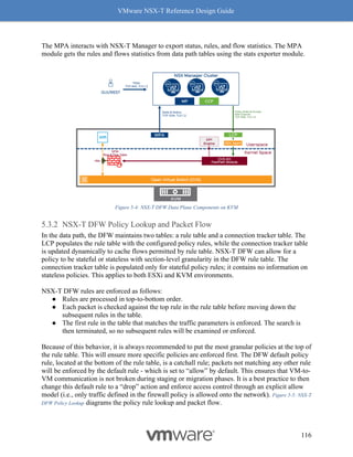 VMware NSX-T Reference Design Guide
116
The MPA interacts with NSX-T Manager to export status, rules, and flow statistics. The MPA
module gets the rules and flows statistics from data path tables using the stats exporter module.
Figure 5-4: NSX-T DFW Data Plane Components on KVM
NSX-T DFW Policy Lookup and Packet Flow
In the data path, the DFW maintains two tables: a rule table and a connection tracker table. The
LCP populates the rule table with the configured policy rules, while the connection tracker table
is updated dynamically to cache flows permitted by rule table. NSX-T DFW can allow for a
policy to be stateful or stateless with section-level granularity in the DFW rule table. The
connection tracker table is populated only for stateful policy rules; it contains no information on
stateless policies. This applies to both ESXi and KVM environments.
NSX-T DFW rules are enforced as follows:
● Rules are processed in top-to-bottom order.
● Each packet is checked against the top rule in the rule table before moving down the
subsequent rules in the table.
● The first rule in the table that matches the traffic parameters is enforced. The search is
then terminated, so no subsequent rules will be examined or enforced.
Because of this behavior, it is always recommended to put the most granular policies at the top of
the rule table. This will ensure more specific policies are enforced first. The DFW default policy
rule, located at the bottom of the rule table, is a catchall rule; packets not matching any other rule
will be enforced by the default rule - which is set to “allow” by default. This ensures that VM-to-
VM communication is not broken during staging or migration phases. It is a best practice to then
change this default rule to a “drop” action and enforce access control through an explicit allow
model (i.e., only traffic defined in the firewall policy is allowed onto the network). Figure 5-5: NSX-T
DFW Policy Lookup diagrams the policy rule lookup and packet flow.
 