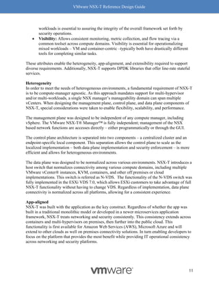 VMware NSX-T Reference Design Guide
11
workloads is essential to assuring the integrity of the overall framework set forth by
security operations.
• Visibility: Allows consistent monitoring, metric collection, and flow tracing via a
common toolset across compute domains. Visibility is essential for operationalizing
mixed workloads – VM and container-centric –typically both have drastically different
tools for completing similar tasks.
These attributes enable the heterogeneity, app-alignment, and extensibility required to support
diverse requirements. Additionally, NSX-T supports DPDK libraries that offer line-rate stateful
services.
Heterogeneity
In order to meet the needs of heterogeneous environments, a fundamental requirement of NSX-T
is to be compute-manager agnostic. As this approach mandates support for multi-hypervisor
and/or multi-workloads, a single NSX manager’s manageability domain can span multiple
vCenters. When designing the management plane, control plane, and data plane components of
NSX-T, special considerations were taken to enable flexibility, scalability, and performance.
The management plane was designed to be independent of any compute manager, including
vSphere. The VMware NSX-T® Manager™ is fully independent; management of the NSX
based network functions are accesses directly – either programmatically or through the GUI.
The control plane architecture is separated into two components – a centralized cluster and an
endpoint-specific local component. This separation allows the control plane to scale as the
localized implementation – both data plane implementation and security enforcement – is more
efficient and allows for heterogeneous environments.
The data plane was designed to be normalized across various environments. NSX-T introduces a
host switch that normalizes connectivity among various compute domains, including multiple
VMware vCenter® instances, KVM, containers, and other off premises or cloud
implementations. This switch is referred as N-VDS. The functionality of the N-VDS switch was
fully implemented in the ESXi VDS 7.0, which allows ESXi customers to take advantage of full
NSX-T functionality without having to change VDS. Regardless of implementation, data plane
connectivity is normalized across all platforms, allowing for a consistent experience.
App-aligned
NSX-T was built with the application as the key construct. Regardless of whether the app was
built in a traditional monolithic model or developed in a newer microservices application
framework, NSX-T treats networking and security consistently. This consistency extends across
containers and multi-hypervisors on premises, then further into the public cloud. This
functionality is first available for Amazon Web Services (AWS), Microsoft Azure and will
extend to other clouds as well on premises connectivity solutions. In turn enabling developers to
focus on the platform that provides the most benefit while providing IT operational consistency
across networking and security platforms.
 