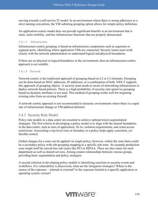 VMware NSX-T Reference Design Guide
119
moving towards a self-service IT model. In an environment where there is strong adherence to a
strict naming convention, the VM substring grouping option allows for simple policy definition.
An application-centric model does not provide significant benefits in an environment that is
static, lacks mobility, and has infrastructure functions that are properly demarcated.
5.4.1.3 Infrastructure
Infrastructure-centric grouping is based on infrastructure components such as segments or
segment ports, identifying where application VMs are connected. Security teams must work
closely with the network administrators to understand logical and physical boundaries.
If there are no physical or logical boundaries in the environment, then an infrastructure-centric
approach is not suitable.
5.4.1.4 Network
Network-centric is the traditional approach of grouping based on L2 or L3 elements. Grouping
can be done based on MAC addresses, IP addresses, or a combination of both. NSX-T supports
this approach of grouping objects. A security team needs to aware of networking infrastructure to
deploy network-based policies. There is a high probability of security rule sprawl as grouping
based on dynamic attributes is not used. This method of grouping works well for migrating
existing rules from an existing firewall.
A network-centric approach is not recommended in dynamic environments where there is a rapid
rate of infrastructure change or VM addition/deletion.
Security Rule Model
Policy rule models in a data center are essential to achieve optimal micro-segmentation
strategies. The first criteria in developing a policy model is to align with the natural boundaries
in the data center, such as tiers of application, SLAs, isolation requirements, and zonal access
restrictions. Associating a top-level zone or boundary to a policy helps apply consistent, yet
flexible control.
Global changes for a zone can be applied via single policy; however, within the zone there could
be a secondary policy with sub-grouping mapping to a specific sub-zone. An example production
zone might itself be carved into sub-zones like PCI or HIPAA. There are also zones for each
department as well as shared services. Zoning creates relationships between various groups,
providing basic segmentation and policy strategies.
A second criterion in developing policy models is identifying reactions to security events and
workflows. If a vulnerability is discovered, what are the mitigation strategies? Where is the
source of the exposure – internal or external? Is the exposure limited to a specific application or
operating system version?
 