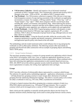 VMware NSX-T Reference Design Guide
121
● VM Inventory Collection – Identify and organize a list of all hosted virtualized
workloads on NSX-T transport nodes. This is dynamically collected and saved by NSX-T
Manager as the nodes – ESXi or KVM – are added as NSX-T transport nodes.
● Tag Workload – Use VM inventory collection to organize VMs with one or more tags.
Each designation consists of scope and tag association of the workload to an application,
environment, or tenant. For example, a VM tag could be “Scope = Prod, Tag = web” or
“Scope=tenant-1, Tag = app-1”. Often, these categories will dive several layers deep
including BU, project, environment, and regulatory flags. When following the iterative
approach of segmentation, categories and tags can be added to entities with existing tags.
In the application centric approach, new categories can be added with each application.
● Group Workloads – Use the NSX-T logical grouping construct with dynamic or static
membership criteria based on VM name, tags, segment, segment port, IP’s, or other
attributes. NSX-T allows for thousands of groups based on tags, although rarely are more
than a dozen or so needed.
● Define Security Policy – Using the firewall rule table, define the security policy. Have
categories and policies to separate and identify emergency, infrastructure, environment,
and application-specific policy rules based on the rule model.
The methodology and rule model mentioned earlier would influence how to tag and group the
workloads as well as affect policy definition. The following sections offer more details on
grouping and firewall rule table construction with an example of grouping objects and defining
NSX-T DFW policy.
5.4.3.1 Group Creation Strategies
The most basic grouping strategy is creation of a group around every application which is hosted
in the NSX-T environment. Each 3-tier, 2-tier, or single-tier applications should have its own
security group to enable faster operationalization of micro-segmentation. When combined with a
basic rule restricting inter-application communication to only essential shared services (e.g.,
DNS, AD, DHCP server) this enforces granular security inside the perimeter. Once this basic
micro-segmentation is in place, the writing of per-application rules can begin.
Groups
NSX-T provides collection of referenceable objects represented in a construct called Groups.
The selection of a specific policy methodology approach – application, infrastructure, or network
– will help dictate how grouping construct is used. Groups allow abstraction of workload
grouping from the underlying infrastructure topology. This allows a security policy to be written
for either a workload or zone (e.g., PCI zone, DMZ, or production environment).
A Group is a logical construct that allows grouping into a common container of static (e.g.,
IPSet/NSX objects) and dynamic (e.g., VM names/VM tags) elements. This is a generic
construct which can be leveraged across a variety of NSX-T features where applicable.
Static criteria provide capability to manually include particular objects into the Group. For
dynamic inclusion criteria, Boolean logic can be used to create groups between various criteria.
 