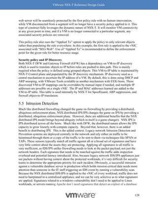 VMware NSX-T Reference Design Guide
128
web server will be seamlessly protected by the first policy rule with no human intervention,
while VM disconnected from a segment will no longer have a security policy applied to it. This
type of construct fully leverages the dynamic nature of NSX-T. It will monitor VM connectivity
at any given point in time, and if a VM is no longer connected to a particular segment, any
associated security policies are removed.
This policy rule also uses the “Applied To” option to apply the policy to only relevant objects
rather than populating the rule everywhere. In this example, the first rule is applied to the vNIC
associated with “SEG-Web”. Use of “Applied To” is recommended to define the enforcement
point for the given rule for better resource usage.
Security policy and IP Discovery
Both NSX-T DFW and Gateway Firewall (GFW) has a dependency on VM-to-IP discovery
which is used to translate objects to IP before rules are pushed to data path. This is mainly
required when the policy is defined using grouped objects. This VM-to-IP table is maintained by
NSX-T Control plane and populated by the IP discovery mechanism. IP discovery used as a
central mechanism to ascertain the IP address of a VM. By default, this is done using DHCP and
ARP snooping, with VMware Tools available as another mechanism with ESXi hosts. These
discovered VM-to-IP mappings can be overridden by manual input if needed, and multiple IP
addresses are possible on a single vNIC. The IP and MAC addresses learned are added to the
VM-to-IP table. This table is used internally by NSX-T for SpoofGuard, ARP suppression, and
firewall object-to-IP translation.
Intrusion Detection
Much like distributed firewalling changed the game on firewalling by providing a distributed,
ubiquitous enforcement plane, NSX distributed IPS/IPS changes the game on IPS by providing a
distributed, ubiquitous enforcement plane. However, there are additional benefits that the NSX
distributed IPS model brings beyond ubiquity (which in itself is a game changer). NSX IPS is
IPS distributed across all the hosts. Much like with DFW, the distributed nature allows the IPS
capacity to grow linearly with compute capacity. Beyond that, however, there is an added
benefit to distributing IPS. This is the added context. Legacy network Intrusion Detection and
Prevention systems are deployed centrally in the network and rely either on traffic to be
hairpinned through them or a copy of the traffic to be sent to them via techniques like SPAN or
TAPs. These sensors typically match all traffic against all or a broad set of signatures and have
very little context about the assets they are protecting. Applying all signatures to all traffic is
very inefficient, as IDS/IPS unlike firewalling needs to look at the packet payload, not just the
network headers. Each signature that needs to be matched against the traffic adds inspection
overhead and potential latency introduced. Also, because legacy network IDS/IPS appliances just
see packets without having context about the protected workloads, it’s very difficult for security
teams to determine the appropriate priority for each incident. Obviously, a successful intrusion
against a vulnerable database server in production which holds mission-critical data needs more
attention than someone in the IT staff triggering an IDS event by running a vulnerability scan.
Because the NSX distributed IDS/IPS is applied to the vNIC of every workload, traffic does not
need to hairpinned to a centralized appliance, and we can be very selective as to what signatures
are applied. Signatures related to a windows vulnerability don’t need to be applied to Linux
workloads, or servers running Apache don’t need signatures that detect an exploit of a database
 