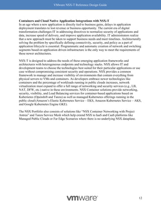 VMware NSX-T Reference Design Guide
12
Containers and Cloud Native Application Integrations with NSX-T
In an age where a new application is directly tied to business gains, delays in application
deployment translates to lost revenue or business opportunity. The current era of digital
transformation challenges IT in addressing directives to normalize security of applications and
data, increase speed of delivery, and improve application availability. IT administrators realize
that a new approach must be taken to support business needs and meet timelines. Architecturally
solving the problem by specifically defining connectivity, security, and policy as a part of
application lifecycle is essential. Programmatic and automatic creation of network and switching
segments based on application driven infrastructure is the only way to meet the requirements of
these newer architectures.
NSX-T is designed to address the needs of these emerging application frameworks and
architectures with heterogeneous endpoints and technology stacks. NSX allows IT and
development teams to choose the technologies best suited for their particular applications or use
case without compromising consistent security and operations. NSX provides a common
framework to manage and increase visibility of environments that contain everything from
physical servers to VMs and containers. As developers embrace newer technologies like
containers and the percentage of workloads running in public clouds increases, network
virtualization must expand to offer a full range of networking and security services (e.g., LB,
NAT, DFW, etc.) native in these environments. NSX Container solutions provide networking,
security, visibility, and Load Balancing services for container-based applications based on
Kubernetes (Openshift and Tanzu) as well as managed Kubernetes offerings running in the
public cloud (Amazon’s Elastic Kubernetes Service – EKS, Amazon Kubernetes Service – AKS,
and Google Kubernetes Engine GKE).
The NSX Portfolio also consists of solutions like “NSX Container Networking with Project
Antrea” and Tanzu Service Mesh which help extend NSX to IaaS and CaaS platforms like
Managed Public Clouds or Far Edge Scenarios where there is no underlying NSX dataplane.
 
