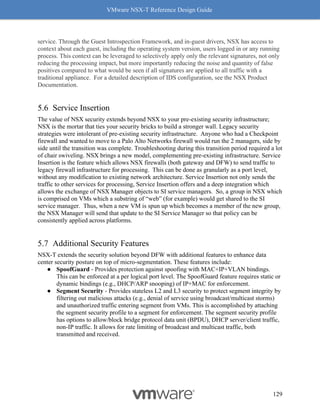 VMware NSX-T Reference Design Guide
129
service. Through the Guest Introspection Framework, and in-guest drivers, NSX has access to
context about each guest, including the operating system version, users logged in or any running
process. This context can be leveraged to selectively apply only the relevant signatures, not only
reducing the processing impact, but more importantly reducing the noise and quantity of false
positives compared to what would be seen if all signatures are applied to all traffic with a
traditional appliance. For a detailed description of IDS configuration, see the NSX Product
Documentation.
Service Insertion
The value of NSX security extends beyond NSX to your pre-existing security infrastructure;
NSX is the mortar that ties your security bricks to build a stronger wall. Legacy security
strategies were intolerant of pre-existing security infrastructure. Anyone who had a Checkpoint
firewall and wanted to move to a Palo Alto Networks firewall would run the 2 managers, side by
side until the transition was complete. Troubleshooting during this transition period required a lot
of chair swiveling. NSX brings a new model, complementing pre-existing infrastructure. Service
Insertion is the feature which allows NSX firewalls (both gateway and DFW) to send traffic to
legacy firewall infrastructure for processing. This can be done as granularly as a port level,
without any modification to existing network architecture. Service Insertion not only sends the
traffic to other services for processing, Service Insertion offers and a deep integration which
allows the exchange of NSX Manager objects to SI service managers. So, a group in NSX which
is comprised on VMs which a substring of “web” (for example) would get shared to the SI
service manager. Thus, when a new VM is spun up which becomes a member of the new group,
the NSX Manager will send that update to the SI Service Manager so that policy can be
consistently applied across platforms.
Additional Security Features
NSX-T extends the security solution beyond DFW with additional features to enhance data
center security posture on top of micro-segmentation. These features include:
● SpoofGuard - Provides protection against spoofing with MAC+IP+VLAN bindings.
This can be enforced at a per logical port level. The SpoofGuard feature requires static or
dynamic bindings (e.g., DHCP/ARP snooping) of IP+MAC for enforcement.
● Segment Security - Provides stateless L2 and L3 security to protect segment integrity by
filtering out malicious attacks (e.g., denial of service using broadcast/multicast storms)
and unauthorized traffic entering segment from VMs. This is accomplished by attaching
the segment security profile to a segment for enforcement. The segment security profile
has options to allow/block bridge protocol data unit (BPDU), DHCP server/client traffic,
non-IP traffic. It allows for rate limiting of broadcast and multicast traffic, both
transmitted and received.
 