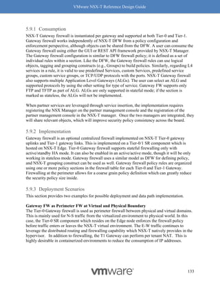 VMware NSX-T Reference Design Guide
133
Consumption
NSX-T Gateway firewall is instantiated per gateway and supported at both Tier-0 and Tier-1.
Gateway firewall works independently of NSX-T DFW from a policy configuration and
enforcement perspective, although objects can be shared from the DFW. A user can consume the
Gateway firewall using either the GUI or REST API framework provided by NSX-T Manager.
The Gateway firewall configuration is similar to DFW firewall policy; it is defined as a set of
individual rules within a section. Like the DFW, the Gateway firewall rules can use logical
objects, tagging and grouping constructs (e.g., Groups) to build policies. Similarly, regarding L4
services in a rule, it is valid to use predefined Services, custom Services, predefined service
groups, custom service groups, or TCP/UDP protocols with the ports. NSX-T Gateway firewall
also supports multiple Application Level Gateways (ALGs). The user can select an ALG and
supported protocols by using the other setting for type of service. Gateway FW supports only
FTP and TFTP as part of ALG. ALGs are only supported in stateful mode; if the section is
marked as stateless, the ALGs will not be implemented.
When partner services are leveraged through service insertion, the implementation requires
registering the NSX Manager on the partner management console and the registration of the
partner management console in the NSX-T manager. Once the two managers are integrated, they
will share relevant objects, which will improve security policy consistency across the board.
Implementation
Gateway firewall is an optional centralized firewall implemented on NSX-T Tier-0 gateway
uplinks and Tier-1 gateway links. This is implemented on a Tier-0/1 SR component which is
hosted on NSX-T Edge. Tier-0 Gateway firewall supports stateful firewalling only with
active/standby HA mode. It can also be enabled in an active/active mode, though it will be only
working in stateless mode. Gateway firewall uses a similar model as DFW for defining policy,
and NSX-T grouping construct can be used as well. Gateway firewall policy rules are organized
using one or more policy sections in the firewall table for each Tier-0 and Tier-1 Gateway.
Firewalling at the perimeter allows for a coarse grain policy definition which can greatly reduce
the security policy size inside.
Deployment Scenarios
This section provides two examples for possible deployment and data path implementation.
Gateway FW as Perimeter FW at Virtual and Physical Boundary
The Tier-0 Gateway firewall is used as perimeter firewall between physical and virtual domains.
This is mainly used for N-S traffic from the virtualized environment to physical world. In this
case, the Tier-0 SR component which resides on the Edge node enforces the firewall policy
before traffic enters or leaves the NSX-T virtual environment. The E-W traffic continues to
leverage the distributed routing and firewalling capability which NSX-T natively provides in the
hypervisor. In addition to firewalling, the T1 Gateway can perform per tenant NAT. This is
highly desirable in containerized environments to reduce the consumption of IP addresses.
 