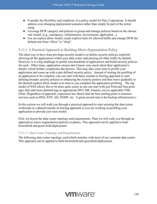 VMware NSX-T Reference Design Guide
138
● Consider the flexibility and simplicity of a policy model for Day-2 operations. It should
address ever-changing deployment scenarios rather than simply be part of the initial
setup.
● Leverage DFW category and policies to group and manage policies based on the chosen
rule model. (e.g., emergency, infrastructure, environment, application...)
● Use an explicit allow model; create explicit rules for allowed traffic and change DFW the
default rule from “allow” to “drop”.
A Practical Approach to Building Micro-Segmentation Policy
The ideal way to have least privilege security model is to define security policies explicitly
allowing all the applications within your data center and denying all other traffic by default.
However, it is a big challenge to profile tens/hundreds of applications and build security policies
for each. Often times, application owners don’t know very much about their application’s
details, which further complicates the process. This may take some time to profile your
application and come up with a port defined security policy. Instead of waiting for profiling of
an application to be complete, one can start with basic outside-in fencing approach to start
defining broader security policies to enhancing the security posture and then move gradually to
the desired explicit allow model over time as you complete the application profiling. The tag
model of NSX allows this to be done quite easily as one can start with just Prod and Non-prod
tags, then add more detailed tags as appropriate (PCI, HR, Finance, etc) to applicable VMs.
(Note: Regardless of approach, experience has shown that the best starting point is common
services such as DNS, NTP, AD, SNMP, etc. A great second step is the backup infrastructure.)
In this section we will walk you through a practical approach to start securing the data center
workloads in a phased outside-in fencing approach as you are working on profiling your
application to provide zero trust model.
First, we layout the data center topology and requirements. Then we will walk you through an
approach to micro-segmentation policies in phases. This approach can be applied to both
brownfield and green field deployment.
5.11.1.1 Data Center Topology and Requirements:
The following data center topology used which matches with most of our customer data center.
This approach can be applied to both brownfield and greenfield deployment.
 