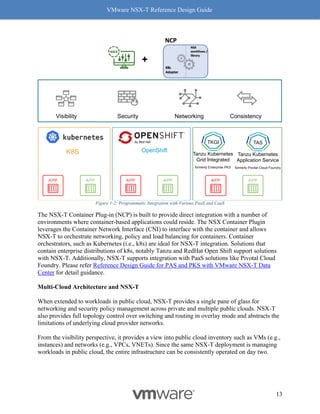 VMware NSX-T Reference Design Guide
13
Figure 1-2: Programmatic Integration with Various PaaS and CaaS
The NSX-T Container Plug-in (NCP) is built to provide direct integration with a number of
environments where container-based applications could reside. The NSX Container Plugin
leverages the Container Network Interface (CNI) to interface with the container and allows
NSX-T to orchestrate networking, policy and load balancing for containers. Container
orchestrators, such as Kubernetes (i.e., k8s) are ideal for NSX-T integration. Solutions that
contain enterprise distributions of k8s, notably Tanzu and RedHat Open Shift support solutions
with NSX-T. Additionally, NSX-T supports integration with PaaS solutions like Pivotal Cloud
Foundry. Please refer Reference Design Guide for PAS and PKS with VMware NSX-T Data
Center for detail guidance.
Multi-Cloud Architecture and NSX-T
When extended to workloads in public cloud, NSX-T provides a single pane of glass for
networking and security policy management across private and multiple public clouds. NSX-T
also provides full topology control over switching and routing in overlay mode and abstracts the
limitations of underlying cloud provider networks.
From the visibility perspective, it provides a view into public cloud inventory such as VMs (e.g.,
instances) and networks (e.g., VPCs, VNETs). Since the same NSX-T deployment is managing
workloads in public cloud, the entire infrastructure can be consistently operated on day two.
K8S OpenShift
+
Consistency
Visibility Security Networking
Tanzu Kubernetes
Grid Integrated
formerly Enterprise PKS
TKGI
Tanzu Kubernetes
Application Service
formerly Pivotal Cloud Foundry
TAS
 