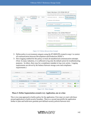 VMware NSX-T Reference Design Guide
142
Figure 5-22: Policies Between Zones Example
2- Define policy in environment category using the IP GROUPS created in step-1 to restrict
all communication between Development and Production ZONE’s.
3- Have logging enabled for this policy to track all unauthorized communication attempts.
(Note: In many industries, it is sufficient to log only the default action for troubleshooting
purposes. In others, there may be a compliance mandate to log every action. Logging
requirements are driven by the balance between storage costs and compliance
requirements.)
Figure 5-23: Policy Example
Phase-3: Define Segmentation around every Application, one at a time
This is two step approach to build a policy for the application. First step is to start with fence
around application to build security boundary. Then as a second step profile the application
further to plan and build more granular port-defined security policies between tiers.
 