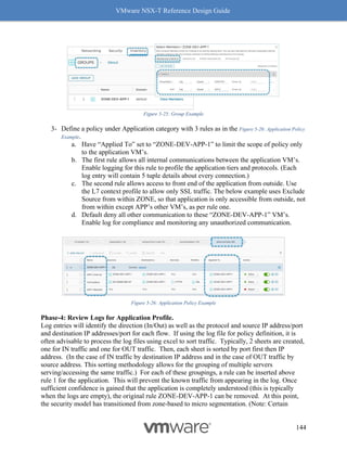 VMware NSX-T Reference Design Guide
144
Figure 5-25: Group Example
3- Define a policy under Application category with 3 rules as in the Figure 5-26: Application Policy
Example.
a. Have “Applied To” set to “ZONE-DEV-APP-1” to limit the scope of policy only
to the application VM’s.
b. The first rule allows all internal communications between the application VM’s.
Enable logging for this rule to profile the application tiers and protocols. (Each
log entry will contain 5 tuple details about every connection.)
c. The second rule allows access to front end of the application from outside. Use
the L7 context profile to allow only SSL traffic. The below example uses Exclude
Source from within ZONE, so that application is only accessible from outside, not
from within except APP’s other VM’s, as per rule one.
d. Default deny all other communication to these “ZONE-DEV-APP-1” VM’s.
Enable log for compliance and monitoring any unauthorized communication.
Figure 5-26: Application Policy Example
Phase-4: Review Logs for Application Profile.
Log entries will identify the direction (In/Out) as well as the protocol and source IP address/port
and destination IP addresses/port for each flow. If using the log file for policy definition, it is
often advisable to process the log files using excel to sort traffic. Typically, 2 sheets are created,
one for IN traffic and one for OUT traffic. Then, each sheet is sorted by port first then IP
address. (In the case of IN traffic by destination IP address and in the case of OUT traffic by
source address. This sorting methodology allows for the grouping of multiple servers
serving/accessing the same traffic.) For each of these groupings, a rule can be inserted above
rule 1 for the application. This will prevent the known traffic from appearing in the log. Once
sufficient confidence is gained that the application is completely understood (this is typically
when the logs are empty), the original rule ZONE-DEV-APP-1 can be removed. At this point,
the security model has transitioned from zone-based to micro segmentation. (Note: Certain
 