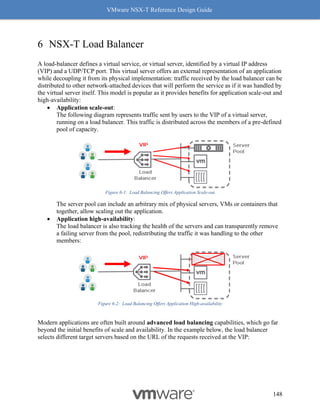 VMware NSX-T Reference Design Guide
148
6 NSX-T Load Balancer
A load-balancer defines a virtual service, or virtual server, identified by a virtual IP address
(VIP) and a UDP/TCP port. This virtual server offers an external representation of an application
while decoupling it from its physical implementation: traffic received by the load balancer can be
distributed to other network-attached devices that will perform the service as if it was handled by
the virtual server itself. This model is popular as it provides benefits for application scale-out and
high-availability:
• Application scale-out:
The following diagram represents traffic sent by users to the VIP of a virtual server,
running on a load balancer. This traffic is distributed across the members of a pre-defined
pool of capacity.
Figure 6-1: Load Balancing Offers Application Scale-out
The server pool can include an arbitrary mix of physical servers, VMs or containers that
together, allow scaling out the application.
• Application high-availability:
The load balancer is also tracking the health of the servers and can transparently remove
a failing server from the pool, redistributing the traffic it was handling to the other
members:
Figure 6-2: Load Balancing Offers Application High-availability
Modern applications are often built around advanced load balancing capabilities, which go far
beyond the initial benefits of scale and availability. In the example below, the load balancer
selects different target servers based on the URL of the requests received at the VIP:
 