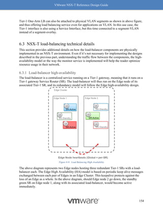 VMware NSX-T Reference Design Guide
154
Tier-1 One-Arm LB can also be attached to physical VLAN segments as shown in above figure,
and thus offering load balancing service even for applications on VLAN. In this use case, the
Tier-1 interface is also using a Service Interface, but this time connected to a segment-VLAN
instead of a segment-overlay.
NSX-T load-balancing technical details
This section provides additional details on how the load-balancer components are physically
implemented in an NSX-T environment. Even if it’s not necessary for implementing the designs
described in the previous part, understanding the traffic flow between the components, the high-
availability model or the way the monitor service is implemented will help the reader optimize
resource usage in their network.
Load-balancer high-availability
The load-balancer is a centralized service running on a Tier-1 gateway, meaning that it runs on a
Tier-1 gateway Service Router (SR). The load-balancer will thus run on the Edge node of its
associated Tier-1 SR, and its redundancy model will follow the Edge high-availability design.
Figure 6-9: Load Balancing High-Availability
The above diagram represents two Edge nodes hosting three redundant Tier-1 SRs with a load-
balancer each. The Edge High Availability (HA) model is based on periodic keep alive messages
exchanged between each pair of Edges in an Edge Cluster. This keepalive protects against the
loss of an Edge as a whole. In the above diagram, should Edge node 2 go down, the standby
green SR on Edge node 1, along with its associated load-balancer, would become active
immediately.
 