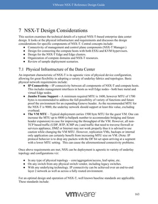 VMware NSX-T Reference Design Guide
163
7 NSX-T Design Considerations
This section examines the technical details of a typical NSX-T-based enterprise data center
design. It looks at the physical infrastructure and requirements and discusses the design
considerations for specific components of NSX-T. Central concepts include:
● Connectivity of management and control plane components (NSX-T Manager.)
● Design for connecting the compute hosts with both ESXi and KVM hypervisors.
● Design for the NSX-T Edge and Edge clusters.
● Organization of compute domains and NSX-T resources.
● Review of sample deployment scenarios.
Physical Infrastructure of the Data Center
An important characteristic of NSX-T is its agnostic view of physical device configuration,
allowing for great flexibility in adopting a variety of underlay fabrics and topologies. Basic
physical network requirements include:
● IP Connectivity – IP connectivity between all components of NSX-T and compute hosts.
This includes management interfaces in hosts as well Edge nodes - both bare metal and
virtual Edge nodes.
● Jumbo Frame Support – A minimum required MTU is 1600, however MTU of 1700
bytes is recommended to address the full possibility of variety of functions and future
proof the environment for an expanding Geneve header. As the recommended MTU for
the NSX-T is 9000, the underlay network should support at least this value, excluding
overhead.
● The VM MTU – Typical deployment carries 1500 byte MTU for the guest VM. One can
increase the MTU up to 8800 (a ballpark number to accommodate bridging and future
header expansion) in case for improving the throughput of the VM. However, all non-
TCP based traffic (UDP, RTP, ICMP etc.) and traffic that need to traverse firewall or
services appliance, DMZ or Internet may not work properly thus it is advised to use
caution while changing the VM MTU. However, replication VMs, backups or internal
only application can certainly benefit from increasing MTU size on VM. (Note: IP
protocol behavior is to drop any packets with the DF bit set upon arriving at a segment
with a lower MTU setting. This can cause the aforementioned connectivity problems.
Once above requirements are met, NSX can be deployment is agnostic to variety of underlay
topology and configurations viz:
● In any type of physical topology – core/aggregation/access, leaf-spine, etc.
● On any switch from any physical switch vendor, including legacy switches.
● With any underlying technology. IP connectivity can be achieved over an end-to-end
layer 2 network as well as across a fully routed environment.
For an optimal design and operation of NSX-T, well known baseline standards are applicable.
These standards include:
 